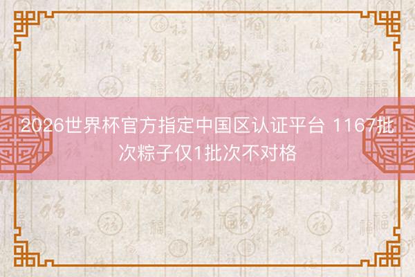 2026世界杯官方指定中国区认证平台 1167批次粽子仅1批次不对格