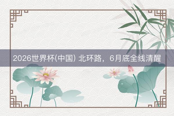 2026世界杯(中国) 北环路,6月底全线清醒