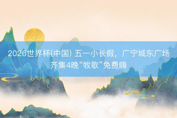 2026世界杯(中国) 五一小长假,广宁城东广场齐集4晚“牧歌”免费嗨
