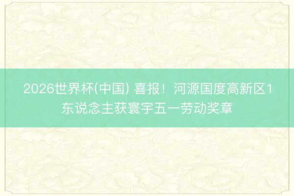 2026世界杯(中国) 喜报!河源国度高新区1东说念主获寰宇五一劳动奖章