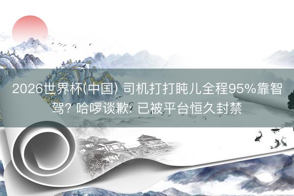 2026世界杯(中国) 司机打打盹儿全程95%靠智驾? 哈啰谈歉: 已被平台恒久封禁