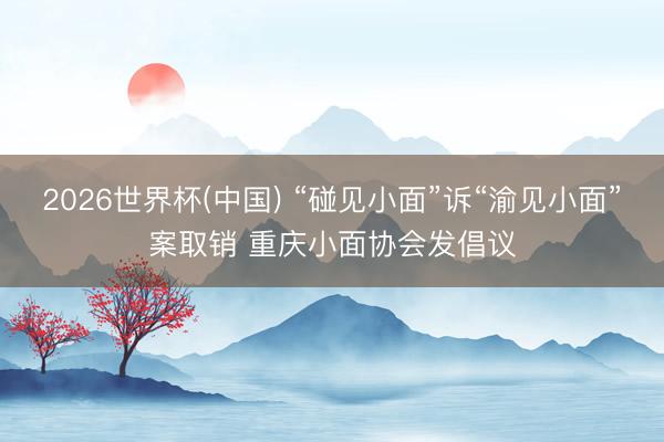 2026世界杯(中国) “碰见小面”诉“渝见小面”案取销 重庆小面协会发倡议