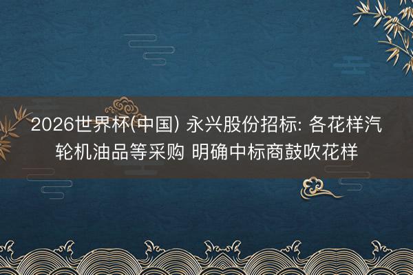 2026世界杯(中国) 永兴股份招标: 各花样汽轮机油品等采购 明确中标商鼓吹花样