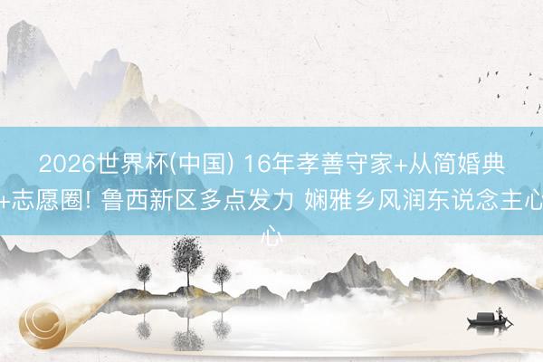 2026世界杯(中国) 16年孝善守家+从简婚典+志愿圈! 鲁西新区多点发力 娴雅乡风润东说念主心