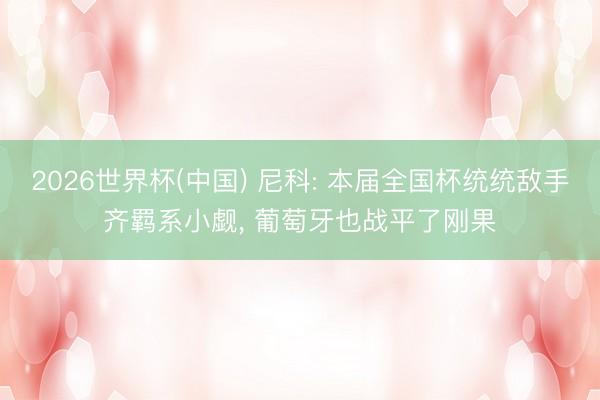 2026世界杯(中国) 尼科: 本届全国杯统统敌手齐羁系小觑, 葡萄牙也战平了刚果