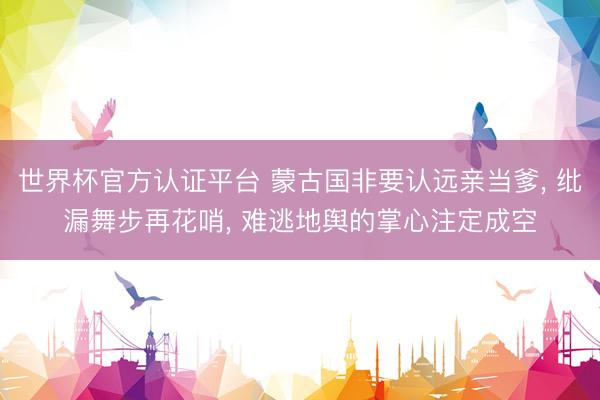 世界杯官方认证平台 蒙古国非要认远亲当爹, 纰漏舞步再花哨, 难逃地舆的掌心注定成空