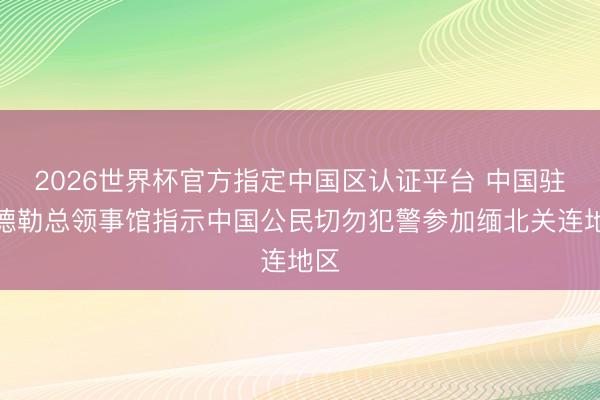 2026世界杯官方指定中国区认证平台 中国驻曼德勒总领事馆指示中国公民切勿犯警参加缅北关连地区