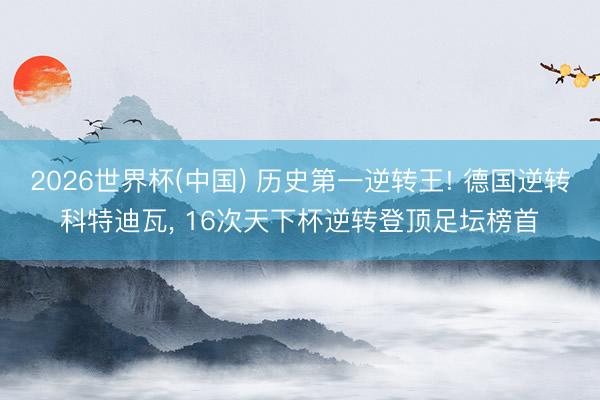 2026世界杯(中国) 历史第一逆转王! 德国逆转科特迪瓦, 16次天下杯逆转登顶足坛榜首